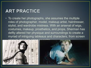 • To create her photographs, she assumes the multiple
roles of photographer, model, makeup artist, hairdresser,
stylist, and wardrobe mistress. With an arsenal of wigs,
costumes, makeup, prosthetics, and props, Sherman has
deftly altered her physique and surroundings to create a
myriad of intriguing tableaus and characters, from screen
siren to clown to aging socialite.
 