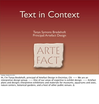 Text in Context
                               Tanya Symons Bredehoft
                               Principal: Artefact Design




Tuesday, October 30, 2012

Hi, I’m Tanya Bredehoft, principal of Artefact Design in Encinitas, CA —— We are an
interpretive design group. —— One of our areas of expertise is exhibit design. —— Artefact
plans and designs interpretive exhibitions and materials for museums, aquariums and zoos,
nature centers, botanical gardens, and a host of other public venues. ∆
 