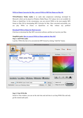 WMA to iTunes Converter for Mac, convert WMA to MP3 for iTunes on Mac OS

WMA(Windows Media Audio) is an audio data compression technology developed by
Microsoft, which can be played on Windows Media Player, VLC player, but is not available for
iTunes or QuickTime. In this circumstance, you can convert WMA to the most popular MP3
format on Mac OS by downloading MP3 Converter for Mac. Once converted successfully, you
can play WMA on iTunes or QuickTime on Mac without any problem!

Download WMA to iTunes for MacConverter
Click here to download the Mac MP3 conversion software, and then set it up into your Mac.

Simplified guide: How to convert WMA to iTunes audio for Mac OS?
Step 1: Add WMA audio
Load the .WMA files that to be converted into MP3 format by clicking "Add File" button.




Step 2: Trim WMA file
Switch to Trim window, you can set the start time and end time to cut long WMA files and only
get the wanted audio parts.
 