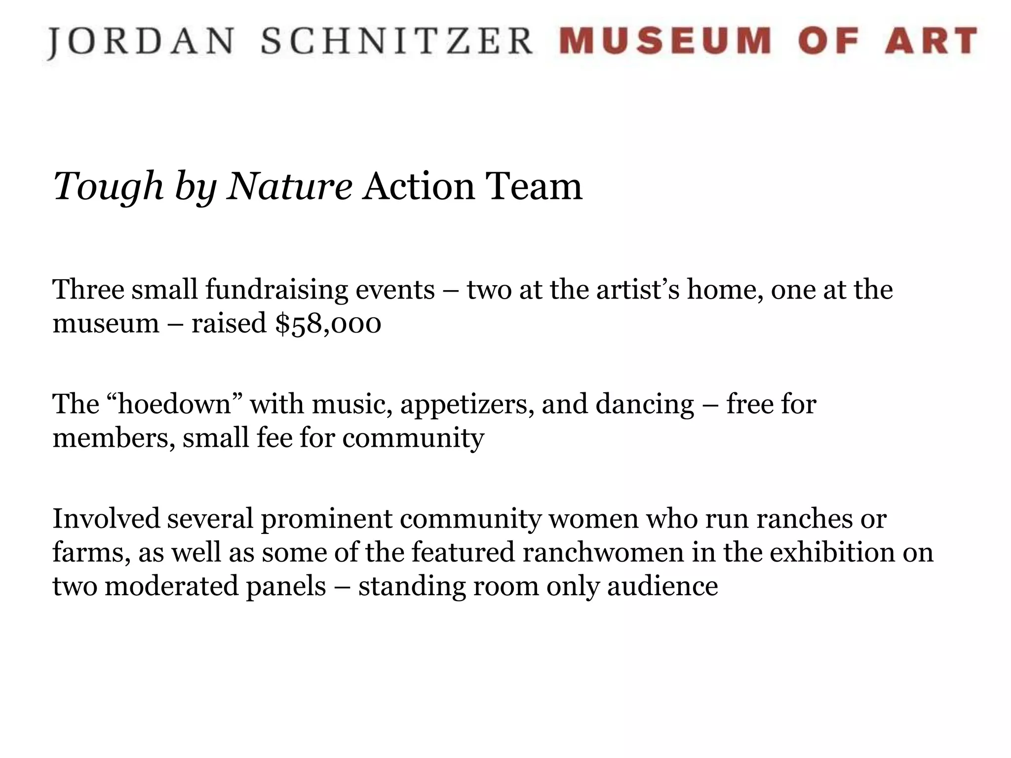 Tough by Nature Action Team

Three small fundraising events – two at the artist’s home, one at the
museum – raised $58,000

The “hoedown” with music, appetizers, and dancing – free for
members, small fee for community

Involved several prominent community women who run ranches or
farms, as well as some of the featured ranchwomen in the exhibition on
two moderated panels – standing room only audience
 