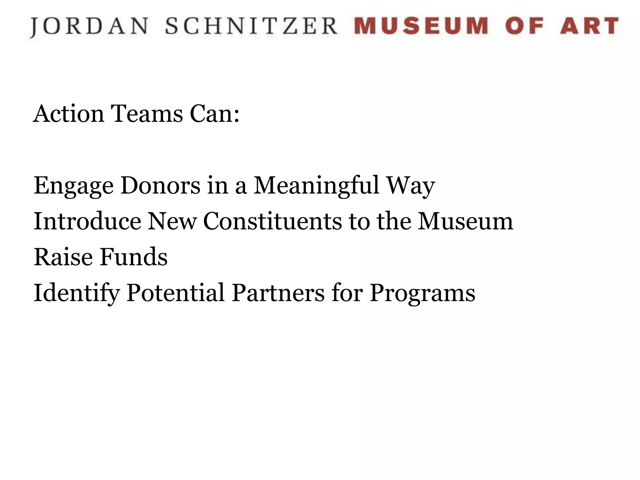 Action Teams Can:

Engage Donors in a Meaningful Way
Introduce New Constituents to the Museum
Raise Funds
Identify Potential Partners for Programs
 
