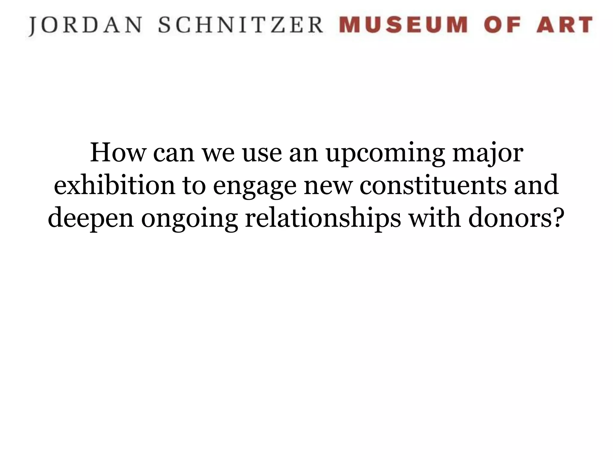 How can we use an upcoming major
exhibition to engage new constituents and
deepen ongoing relationships with donors?
 