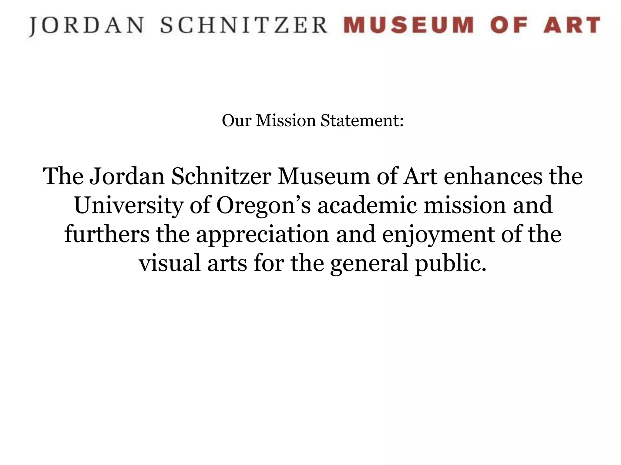 Our Mission Statement:


The Jordan Schnitzer Museum of Art enhances the
  University of Oregon’s academic mission and
 furthers the appreciation and enjoyment of the
        visual arts for the general public.
 
