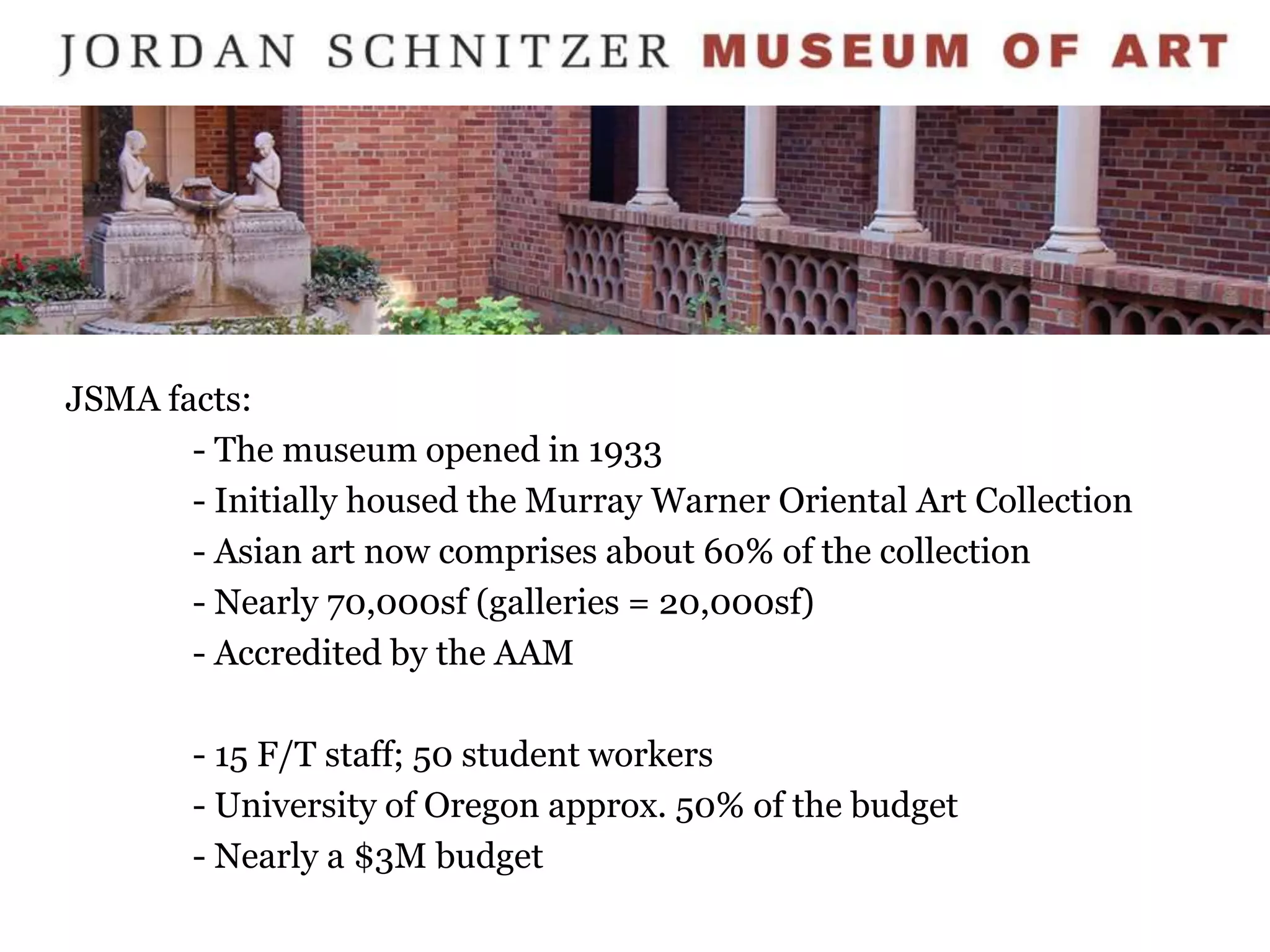 JSMA facts:
       - The museum opened in 1933
       - Initially housed the Murray Warner Oriental Art Collection
       - Asian art now comprises about 60% of the collection
       - Nearly 70,000sf (galleries = 20,000sf)
       - Accredited by the AAM

       - 15 F/T staff; 50 student workers
       - University of Oregon approx. 50% of the budget
       - Nearly a $3M budget
 