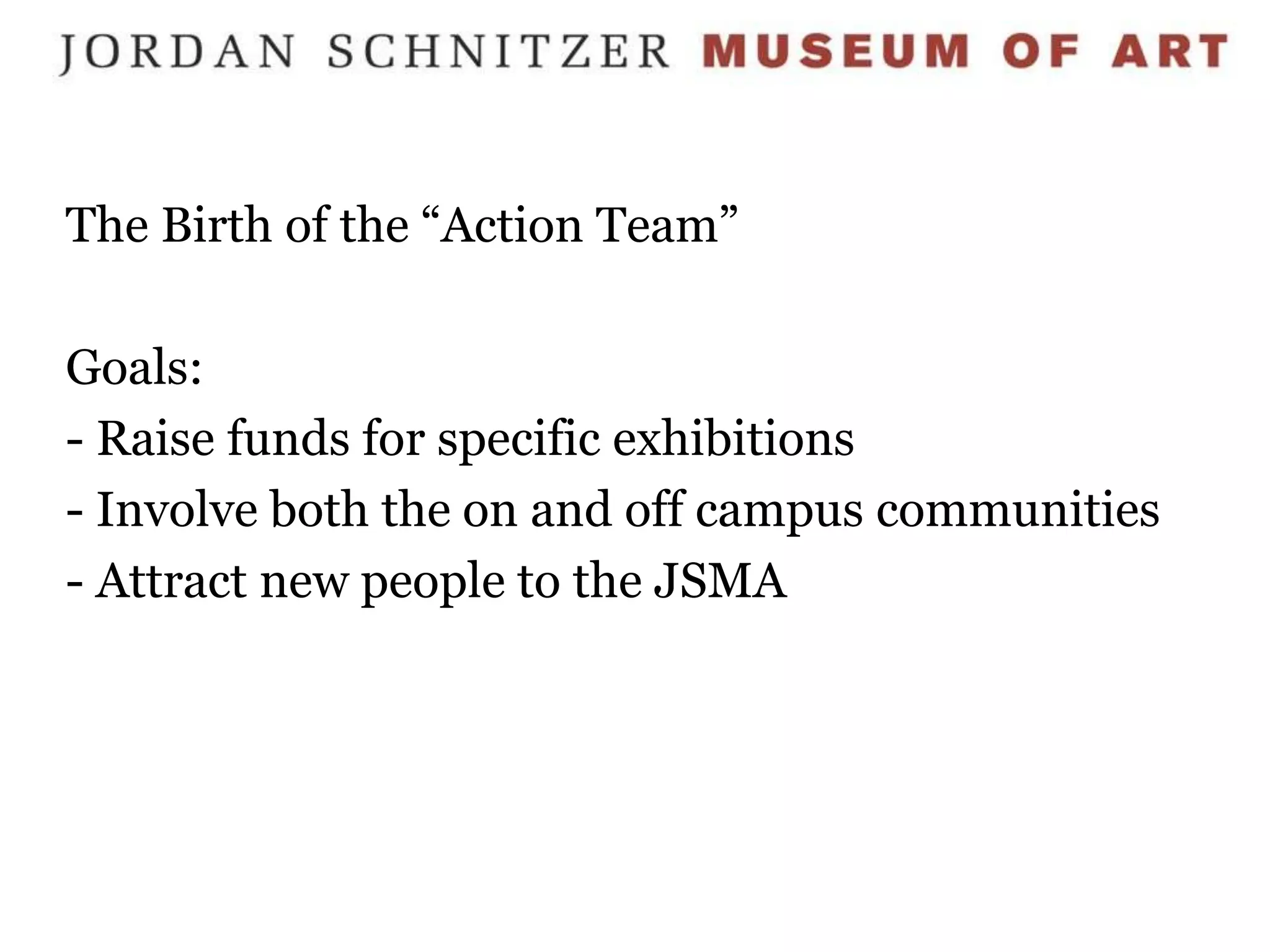 The Birth of the “Action Team”

Goals:
- Raise funds for specific exhibitions
- Involve both the on and off campus communities
- Attract new people to the JSMA
 