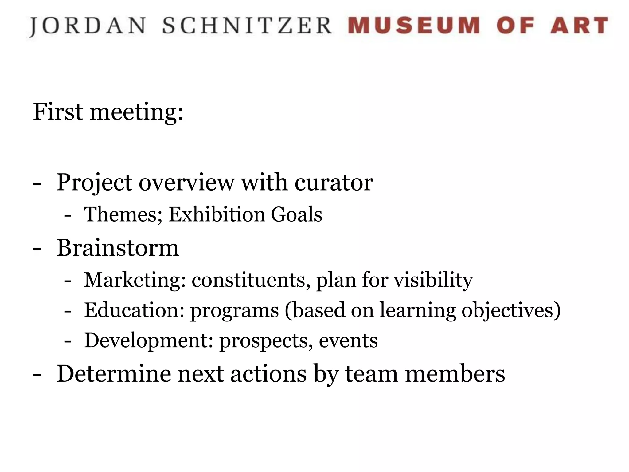 First meeting:

- Project overview with curator
  - Themes; Exhibition Goals
- Brainstorm
  - Marketing: constituents, plan for visibility
  - Education: programs (based on learning objectives)
  - Development: prospects, events
- Determine next actions by team members
 