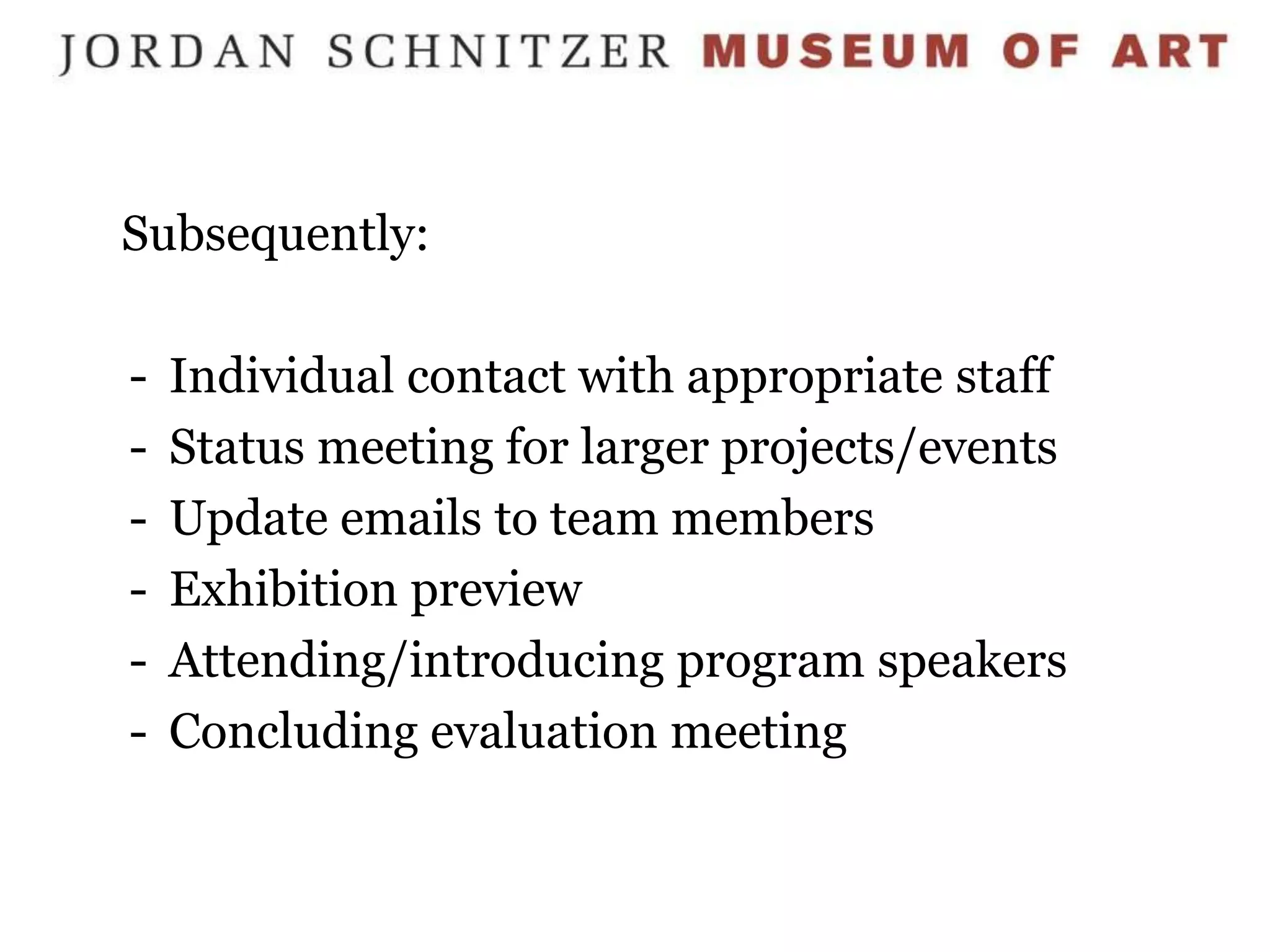 Subsequently:

-   Individual contact with appropriate staff
-   Status meeting for larger projects/events
-   Update emails to team members
-   Exhibition preview
-   Attending/introducing program speakers
-   Concluding evaluation meeting
 