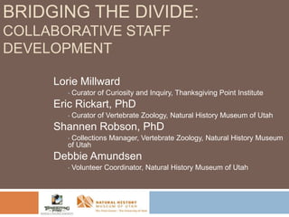 BRIDGING THE DIVIDE:
COLLABORATIVE STAFF
DEVELOPMENT
Lorie Millward
•

Curator of Curiosity and Inquiry, Thanksgiving Point Institute

Eric Rickart, PhD
•

Curator of Vertebrate Zoology, Natural History Museum of Utah

Shannen Robson, PhD
Collections Manager, Vertebrate Zoology, Natural History Museum
of Utah
•

Debbie Amundsen
•

Volunteer Coordinator, Natural History Museum of Utah

 