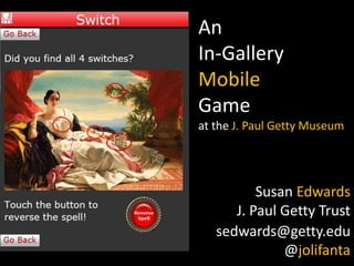 An
In-Gallery
Mobile
Game
at the J. Paul Getty Museum

Susan Edwards
J. Paul Getty Trust
sedwards@getty.edu
@jolifanta

 