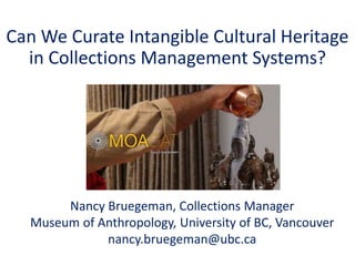 Can We Curate Intangible Cultural Heritage
in Collections Management Systems?
Nancy Bruegeman, Collections Manager
Museum of Anthropology, University of BC, Vancouver
nancy.bruegeman@ubc.ca
 