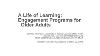 A Life of Learning:
Engagement Programs for
Older Adults
Jennifer Arseneau, University of Alaska Museum of the North
Kevin Linde, Museum of Photographic Arts
Karen Satzman, Los Angeles County Museum of Art
Western Museums Association, October 23, 2018
 