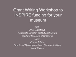 Grant Writing Workshop to
INSPIRE funding for your
museum
with
Ariel Weintraub
Associate Director, Institutional Giving
Oakland Museum of California
and
Pomai Toledo
Director of Development and Communications
Iolani Palace
 