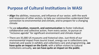 Purpose of Cultural Institutions in WASI
• Align the abilities, resources, and influence of our sector, with the work
and ...