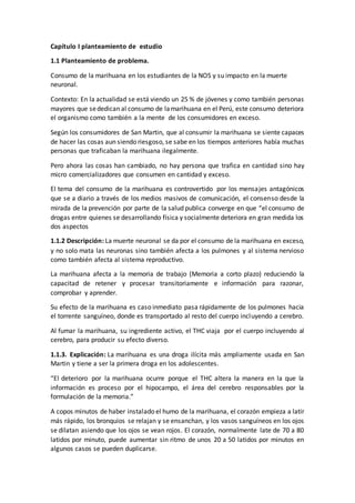 Capítulo I planteamiento de estudio
1.1 Planteamiento de problema.
Consumo de la marihuana en los estudiantes de la NOS y su impacto en la muerte
neuronal.
Contexto: En la actualidad se está viendo un 25 % de jóvenes y como también personas
mayores que sededican al consumo de lamarihuana en el Perú, este consumo deteriora
el organismo como también a la mente de los consumidores en exceso.
Según los consumidores de San Martin, que al consumir la marihuana se siente capaces
de hacer las cosas aun siendo riesgoso, se sabe en los tiempos anteriores había muchas
personas que traficaban la marihuana ilegalmente.
Pero ahora las cosas han cambiado, no hay persona que trafica en cantidad sino hay
micro comercializadores que consumen en cantidad y exceso.
El tema del consumo de la marihuana es controvertido por los mensajes antagónicos
que se a diario a través de los medios masivos de comunicación, el consenso desde la
mirada de la prevención por parte de la salud publica converge en que “el consumo de
drogas entre quienes se desarrollando física y socialmente deteriora en gran medida los
dos aspectos
1.1.2 Descripción: La muerte neuronal se da por el consumo de la marihuana en exceso,
y no solo mata las neuronas sino también afecta a los pulmones y al sistema nervioso
como también afecta al sistema reproductivo.
La marihuana afecta a la memoria de trabajo (Memoria a corto plazo) reduciendo la
capacitad de retener y procesar transitoriamente e información para razonar,
comprobar y aprender.
Su efecto de la marihuana es caso inmediato pasa rápidamente de los pulmones hacia
el torrente sanguíneo, donde es transportado al resto del cuerpo incluyendo a cerebro.
Al fumar la marihuana, su ingrediente activo, el THC viaja por el cuerpo incluyendo al
cerebro, para producir su efecto diverso.
1.1.3. Explicación: La marihuana es una droga ilícita más ampliamente usada en San
Martin y tiene a ser la primera droga en los adolescentes.
“El deterioro por la marihuana ocurre porque el THC altera la manera en la que la
información es proceso por el hipocampo, el área del cerebro responsables por la
formulación de la memoria.”
A copos minutos de haber instalado el humo de la marihuana, el corazón empieza a latir
más rápido, los bronquios se relajan y se ensanchan, y los vasos sanguíneos en los ojos
se dilatan asiendo que los ojos se vean rojos. El corazón, normalmente late de 70 a 80
latidos por minuto, puede aumentar sin ritmo de unos 20 a 50 latidos por minutos en
algunos casos se pueden duplicarse.
 