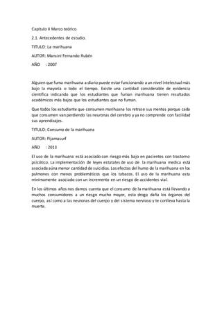 Capitulo II Marco teórico
2.1. Antecedentes de estudio.
TITULO: La marihuana
AUTOR: Mansini Fernando Rubén
AÑO : 2007
Alguien que fuma marihuana a diario puede estar funcionando aun nivel intelectualmás
bajo la mayoría o todo el tiempo. Existe una cantidad considerable de evidencia
científica indicando que los estudiantes que fuman marihuana tienen resultados
académicos más bajos que los estudiantes que no fuman.
Que todos los estudiante que consumen marihuana los retrase sus mentes porque cada
que consumen van perdiendo las neuronas del cerebro y ya no comprende con facilidad
sus aprendizajes.
TITULO: Consumo de la marihuana
AUTOR: Pijamasurf
AÑO : 2013
El uso de la marihuana está asociado con riesgo más bajo en pacientes con trastorno
psicótico. La implementación de leyes estatales de uso de la marihuana medica está
asociada aúna menor cantidad de suicidios.Los efectos del humo de lamarihuana en los
pulmones con menos problemáticos que los tabacos. El uso de la marihuana esta
mínimamente asociado con un incremento en un riesgo de accidentes vial.
En los últimos años nos damos cuenta que el consumo de la marihuana está llevando a
muchos consumidores a un riesgo mucho mayor, esta droga daña los órganos del
cuerpo, así como a las neuronas del cuerpo y del sistema nervioso y te conlleva hasta la
muerte.
 