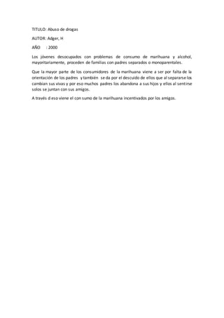 TITULO: Abuso de drogas
AUTOR: Adger, H
AÑO : 2000
Los jóvenes desocupados con problemas de consumo de marihuana y alcohol,
mayoritariamente, proceden de familias con padres separados o monoparentales.
Que la mayor parte de los consumidores de la marihuana viene a ser por falta de la
orientación de los padres y también se da por el descuido de ellos que al separarse los
cambian sus vivas y por eso muchos padres los abandona a sus hijos y ellos al sentirse
solos se juntan con sus amigos.
A través d eso viene el con sumo de la marihuana incentivados por los amigos.
 