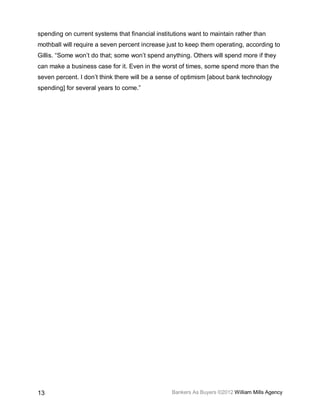 spending on current systems that financial institutions want to maintain rather than
mothball will require a seven percent increase just to keep them operating, according to
Gillis. “Some won’t do that; some won’t spend anything. Others will spend more if they
can make a business case for it. Even in the worst of times, some spend more than the
seven percent. I don’t think there will be a sense of optimism [about bank technology
spending] for several years to come.”




13                                               Bankers As Buyers ©2012 William Mills Agency
 