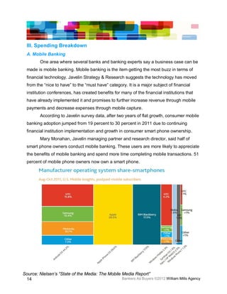 III. Spending Breakdown
  A. Mobile Banking
         One area where several banks and banking experts say a business case can be
  made is mobile banking. Mobile banking is the item getting the most buzz in terms of
  financial technology. Javelin Strategy & Research suggests the technology has moved
  from the “nice to have” to the “must have” category. It is a major subject of financial
  institution conferences, has created benefits for many of the financial institutions that
  have already implemented it and promises to further increase revenue through mobile
  payments and decrease expenses through mobile capture.
         According to Javelin survey data, after two years of flat growth, consumer mobile
  banking adoption jumped from 19 percent to 30 percent in 2011 due to continuing
  financial institution implementation and growth in consumer smart phone ownership.
         Mary Monahan, Javelin managing partner and research director, said half of
  smart phone owners conduct mobile banking. These users are more likely to appreciate
  the benefits of mobile banking and spend more time completing mobile transactions. 51
  percent of mobile phone owners now own a smart phone.




Source: Nielsen’s “State of the Media: The Mobile Media Report”
 14                                               Bankers As Buyers ©2012 William Mills Agency
 