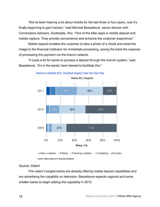 “We’ve been hearing a lot about mobile for the last three or four years, now it’s
finally beginning to gain traction,” said Michael Besselievre, senior director with
Cornerstone Advisors, Scottsdale, Ariz. “One of the killer apps is mobile deposit and
mobile capture. They provide convenience and enhance the customer experience.”
       Mobile deposit enables the customer to take a photo of a check and email the
image to the financial institution for immediate processing, saving the bank the expense
of processing the payment via the branch network.
       “It costs a lot for banks to process a deposit through the branch system,” said
Besselievre. “It’s in the banks’ best interest to facilitate this.”




Source: Celent
       The nation’s largest banks are already offering mobile deposit capabilities and
are advertising the capability on television. Besselievre expects regional and some
smaller banks to begin adding this capability in 2012.



15                                                    Bankers As Buyers ©2012 William Mills Agency
 