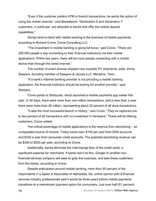 “Even if the customer prefers ATM or branch transactions, he wants the option of
using the mobile channel,” said Besselievre. “Generation X and Generation Y
customers, in particular, are attracted to banks that offer the mobile deposit
capabilities.”
       Going hand-in-hand with mobile banking is the business of mobile payments,
according to Richard Crone, Crone Consulting LLC.
       “The investment in mobile banking is going full force,” said Crone. “There are
200,000 people a day connecting to their financial institutions via their mobile
applications. Within two years, there will be more people connecting with a mobile
device than through the wired Internet.”
       The number of smart phones shipped now exceeds PC shipments, adds Jimmy
Sawyers, founding member of Sawyers & Jacobs LLC, Memphis, Tenn.
       “If a bank’s Internet banking provider is not providing a mobile banking
application, the financial institution should be looking for another provider,” said
Sawyers.
       Crone points to Starbucks, which launched a mobile payments app earlier this
year. In 30 days, there were more than one million transactions, and in less than a year
there were more than 26 million, representing about 25 percent of all store transactions.
       “It was the most successful launch in history,” said Crone. “They’ve captured one
to two percent of all transactions with no investment in hardware.” These will be lifelong
customers, Crone added.
       The critical advantage of mobile applications is the revenue from advertising – an
unregulated source of income. Today banks earn $140 per year from DDA accounts
and $330 a year from consumer credit accounts. The potential advertising revenue can
be $300 to $500 per year, according to Crone.
       Additionally, banks eliminate the interchange fees of the credit cards, a
significant expense for merchants. If banks don’t do this, Google or another non-
financial services company will seek to grab this business, and take these customers
from the banks, according to Crone.
       Despite enthusiasm around mobile banking, more than 90 percent of the
respondents in a Speer & Associates of Alpharetta, Ga. online opinion poll of financial
services industry professionals said it would be three years before mobile payments
transitions to a mainstream payment option for consumers. Just over half (51 percent)

16                                                 Bankers As Buyers ©2012 William Mills Agency
 