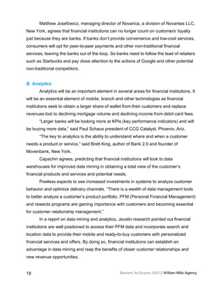 Matthew Josefowicz, managing director of Novarica, a division of Novantas LLC,
New York, agrees that financial institutions can no longer count on customers’ loyalty
just because they are banks. If banks don’t provide convenience and low-cost services,
consumers will opt for peer-to-peer payments and other non-traditional financial
services, leaving the banks out of the loop. So banks need to follow the lead of retailers
such as Starbucks and pay close attention to the actions of Google and other potential
non-traditional competitors.


B. Analytics
       Analytics will be an important element in several areas for financial institutions. It
will be an essential element of mobile, branch and other technologies as financial
institutions seek to obtain a larger share of wallet from their customers and replace
revenues lost to declining mortgage volume and declining income from debit card fees.
       “Larger banks will be looking more at KPIs (key performance indicators) and will
be buying more data,” said Paul Schaus president of CCG Catalyst, Phoenix, Ariz.
       “The key to analytics is the ability to understand where and when a customer
needs a product or service,” said Brett King, author of Bank 2.0 and founder of
Movenbank, New York.
       Capachin agrees, predicting that financial institutions will look to data
warehouses for improved data mining in obtaining a total view of the customer’s
financial products and services and potential needs.
       Powless expects to see increased investments in systems to analyze customer
behavior and optimize delivery channels. “There is a wealth of data management tools
to better analyze a customer’s product portfolio. PFM (Personal Financial Management)
and rewards programs are gaining importance with customers and becoming essential
for customer relationship management.”
       In a report on data mining and analytics, Javelin research pointed out financial
institutions are well positioned to access their PFM data and incorporate search and
location data to provide their mobile and ready-to-buy customers with personalized
financial services and offers. By doing so, financial institutions can establish an
advantage in data mining and reap the benefits of closer customer relationships and
new revenue opportunities.


18                                                 Bankers As Buyers ©2012 William Mills Agency
 