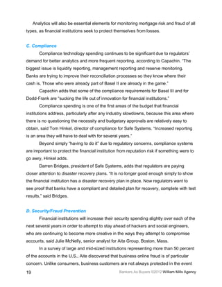 Analytics will also be essential elements for monitoring mortgage risk and fraud of all
types, as financial institutions seek to protect themselves from losses.


C. Compliance
        Compliance technology spending continues to be significant due to regulators’
demand for better analytics and more frequent reporting, according to Capachin. “The
biggest issue is liquidity reporting, management reporting and reserve monitoring.
Banks are trying to improve their reconciliation processes so they know where their
cash is. Those who were already part of Basel II are already in the game.”
        Capachin adds that some of the compliance requirements for Basel III and for
Dodd-Frank are “sucking the life out of innovation for financial institutions.”
        Compliance spending is one of the first areas of the budget that financial
institutions address, particularly after any industry slowdowns, because this area where
there is no questioning the necessity and budgetary approvals are relatively easy to
obtain, said Tom Hinkel, director of compliance for Safe Systems. “Increased reporting
is an area they will have to deal with for several years.”
        Beyond simply “having to do it” due to regulatory concerns, compliance systems
are important to protect the financial institution from reputation risk if something were to
go awry, Hinkel adds.
        Darren Bridges, president of Safe Systems, adds that regulators are paying
closer attention to disaster recovery plans. “It is no longer good enough simply to show
the financial institution has a disaster recovery plan in place. Now regulators want to
see proof that banks have a compliant and detailed plan for recovery, complete with test
results,” said Bridges.


D. Security/Fraud Prevention
        Financial institutions will increase their security spending slightly over each of the
next several years in order to attempt to stay ahead of hackers and social engineers,
who are continuing to become more creative in the ways they attempt to compromise
accounts, said Julie McNelly, senior analyst for Aite Group, Boston, Mass.
        In a survey of large and mid-sized institutions representing more than 50 percent
of the accounts in the U.S., Aite discovered that business online fraud is of particular
concern. Unlike consumers, business customers are not always protected in the event

19                                                  Bankers As Buyers ©2012 William Mills Agency
 