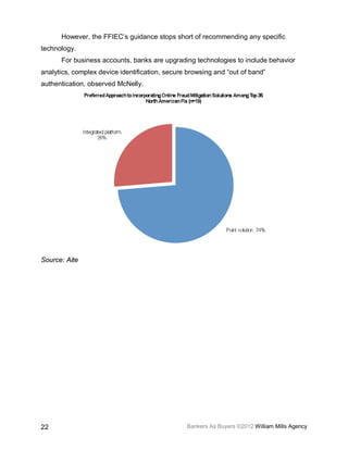However, the FFIEC’s guidance stops short of recommending any specific
technology.
      For business accounts, banks are upgrading technologies to include behavior
analytics, complex device identification, secure browsing and “out of band”
authentication, observed McNelly.




Source: Aite




22                                              Bankers As Buyers ©2012 William Mills Agency
 