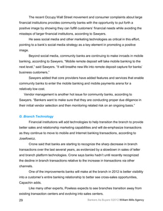 The recent Occupy Wall Street movement and consumer complaints about large
financial institutions provides community banks with the opportunity to put forth a
positive image by showing they can fulfill customers’ financial needs while avoiding the
missteps of larger financial institutions, according to Sawyers.
         He sees social media and other marketing technologies as critical in this effort,
pointing to a bank’s social media strategy as a key element in promoting a positive
image.
         Beyond social media, community banks are continuing to make inroads in mobile
banking, according to Sawyers. “Mobile remote deposit will take mobile banking to the
next level,” said Sawyers. “It will breathe new life into remote deposit capture for banks’
business customers.”
         Sawyers added that core providers have added features and services that enable
community banks to enter the mobile banking and mobile payments arena for a
relatively low cost.
     Vendor management is another hot issue for community banks, according to
Sawyers. “Bankers want to make sure that they are conducting proper due diligence in
their initial vendor selection and then monitoring related risk on an ongoing basis.”


G. Branch Technology
         Financial institutions will add technologies to help transition the branch to provide
better sales and relationship marketing capabilities and will de-emphasize transactions
as they continue to move to mobile and Internet banking transactions, according to
Josefowicz.
         Crone said that banks are starting to recognize the sharp decrease in branch
transactions over the last several years, as evidenced by a slowdown in sales of teller
and branch platform technologies. Crone says banks hadn’t until recently recognized
the decline in branch transactions relative to the increase in transactions via other
channels.
         One of the improvements banks will make at the branch in 2012 is better visibility
into a customer’s entire banking relationship to better see cross-sales opportunities,
Capachin adds.
         Like many other experts, Powless expects to see branches transition away from
existing transaction centers and evolving into sales centers.

29                                                  Bankers As Buyers ©2012 William Mills Agency
 