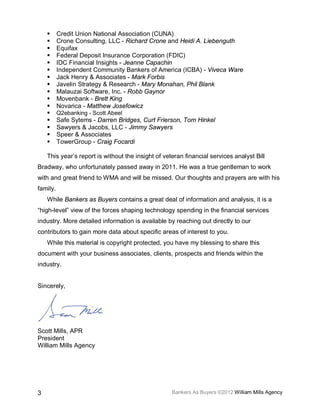      Credit Union National Association (CUNA)
         Crone Consulting, LLC - Richard Crone and Heidi A. Liebenguth
         Equifax
         Federal Deposit Insurance Corporation (FDIC)
         IDC Financial Insights - Jeanne Capachin
         Independent Community Bankers of America (ICBA) - Viveca Ware
         Jack Henry & Associates - Mark Forbis
         Javelin Strategy & Research - Mary Monahan, Phil Blank
         Malauzai Software, Inc. - Robb Gaynor
         Movenbank - Brett King
         Novarica - Matthew Josefowicz
         Q2ebanking - Scott Abeel
         Safe Sytems - Darren Bridges, Curt Frierson, Tom Hinkel
         Sawyers & Jacobs, LLC - Jimmy Sawyers
         Speer & Associates
         TowerGroup - Craig Focardi

    This year’s report is without the insight of veteran financial services analyst Bill
Bradway, who unfortunately passed away in 2011. He was a true gentleman to work
with and great friend to WMA and will be missed. Our thoughts and prayers are with his
family.
    While Bankers as Buyers contains a great deal of information and analysis, it is a
“high-level” view of the forces shaping technology spending in the financial services
industry. More detailed information is available by reaching out directly to our
contributors to gain more data about specific areas of interest to you.
    While this material is copyright protected, you have my blessing to share this
document with your business associates, clients, prospects and friends within the
industry.


Sincerely,




Scott Mills, APR
President
William Mills Agency




3                                                   Bankers As Buyers ©2012 William Mills Agency
 