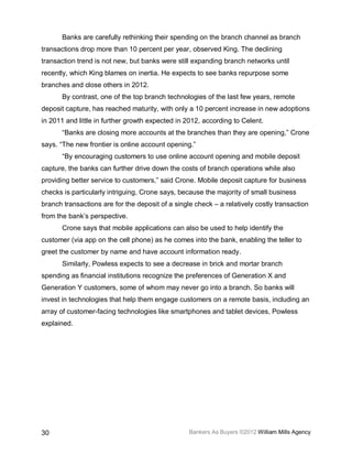 Banks are carefully rethinking their spending on the branch channel as branch
transactions drop more than 10 percent per year, observed King. The declining
transaction trend is not new, but banks were still expanding branch networks until
recently, which King blames on inertia. He expects to see banks repurpose some
branches and close others in 2012.
       By contrast, one of the top branch technologies of the last few years, remote
deposit capture, has reached maturity, with only a 10 percent increase in new adoptions
in 2011 and little in further growth expected in 2012, according to Celent.
       “Banks are closing more accounts at the branches than they are opening,” Crone
says. “The new frontier is online account opening.”
       “By encouraging customers to use online account opening and mobile deposit
capture, the banks can further drive down the costs of branch operations while also
providing better service to customers,” said Crone. Mobile deposit capture for business
checks is particularly intriguing, Crone says, because the majority of small business
branch transactions are for the deposit of a single check – a relatively costly transaction
from the bank’s perspective.
       Crone says that mobile applications can also be used to help identify the
customer (via app on the cell phone) as he comes into the bank, enabling the teller to
greet the customer by name and have account information ready.
       Similarly, Powless expects to see a decrease in brick and mortar branch
spending as financial institutions recognize the preferences of Generation X and
Generation Y customers, some of whom may never go into a branch. So banks will
invest in technologies that help them engage customers on a remote basis, including an
array of customer-facing technologies like smartphones and tablet devices, Powless
explained.




30                                                Bankers As Buyers ©2012 William Mills Agency
 