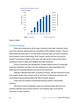 Source: Celent


H. Cloud Computing
       While cloud computing is all the rage in retail and many other industries, banks
are for the most part, playing catch up, according to CCG Catalyst’s Schaus. They are
behind because banks were in survival mode the last few years and were not looking
too far ahead in terms of technology. Now, however, banks that have survived the
downturn are looking to better control costs, and many of the concerns about cloud
computing in terms of safety and reliability have been answered.
       As part of improved cost management, Powless expects banks to increasingly
outsource compliance and other non-core competencies, taking advantage of the
efficiencies and expertise offered via the cloud and outsourcers.
       Helping to alleviate those fears, according to Schaus, was the movement of long-
time trusted industry core providers such as Jack Henry & Associates starting to sell
cloud-based products featuring Microsoft 365 and similar solutions.
       Forbis said his company has generated growing interest in cloud-based
solutions.
       With those concerns addressed, banks are moving to public clouds for non-
sensitive materials and to private clouds for more sensitive data, much like the
movement in other industries.



31                                               Bankers As Buyers ©2012 William Mills Agency
 