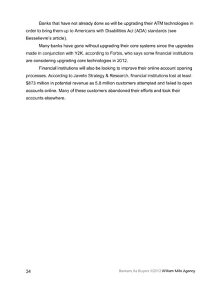 Banks that have not already done so will be upgrading their ATM technologies in
order to bring them up to Americans with Disabilities Act (ADA) standards (see
Besselievre’s article).
       Many banks have gone without upgrading their core systems since the upgrades
made in conjunction with Y2K, according to Forbis, who says some financial institutions
are considering upgrading core technologies in 2012.
       Financial institutions will also be looking to improve their online account opening
processes. According to Javelin Strategy & Research, financial institutions lost at least
$873 million in potential revenue as 5.8 million customers attempted and failed to open
accounts online. Many of these customers abandoned their efforts and took their
accounts elsewhere.




34                                                Bankers As Buyers ©2012 William Mills Agency
 