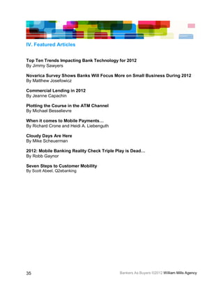IV. Featured Articles


Top Ten Trends Impacting Bank Technology for 2012
By Jimmy Sawyers

Novarica Survey Shows Banks Will Focus More on Small Business During 2012
By Matthew Josefowicz

Commercial Lending in 2012
By Jeanne Capachin

Plotting the Course in the ATM Channel
By Michael Besselievre

When it comes to Mobile Payments…
By Richard Crone and Heidi A. Liebenguth

Cloudy Days Are Here
By Mike Scheuerman

2012: Mobile Banking Reality Check Triple Play is Dead…
By Robb Gaynor

Seven Steps to Customer Mobility
By Scott Abeel, Q2ebanking




35                                         Bankers As Buyers ©2012 William Mills Agency
 