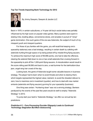 Top Ten Trends Impacting Bank Technology for 2012




               By Jimmy Sawyers, Sawyers & Jacobs LLC




Back in 1979, in certain subcultures, a 14-year old boy’s social status was partially
influenced by his high score on popular video games. Many quarters were spent in
skating rinks, bowling alleys, convenience stores, and arcades in pursuit of “vid-ja”
game domination. One such game of the era was Asteroids, the subject of much of my
misspent youth and misspent quarters.
       For those of you familiar with the game, you will recall that keeping one’s
spaceship stationary was a bad strategy, resulting in certain death by colliding with
asteroids hurtling through space or by being picked off by missile-firing flying saucers.
To achieve the maximum high score of 99,990 points, one had to take the offensive,
clearing the asteroid field down to one or two small asteroids then cruising forward in
the spaceship to pick off the 1,000-point flying saucers. A miscalculation would result in
the score rolling past 99,990 and back to zero, a real bummer for the bell-bottom blue
jean, angel wing hair crowd of the day.
       Looking back, the game of Asteroids taught some valuable lessons in business
strategy. The player had to learn when to avoid threats and when to destroy them;
which targets represented the highest value; restraint, to avoid the dreaded rollover to
zero; how to maximize one’s investment (quarter); and how to deal with new market
entrants (asteroids and flying saucers) gunning for your spaceship (business).
       One thing was certain: “Hunkering down” was not a winning strategy. Bankers
paralyzed by the events of the past few years would do well to employ “Asteroids
Strategy” in 2012.
       To jump start your bank’s “Asteroids Strategy,” we offer our annual top ten
predictions:

Prediction # 1 - Core Processing Provider Oligopoly Leads to Continued
Technology Stagnation But More Outsourcing


36                                                Bankers As Buyers ©2012 William Mills Agency
 