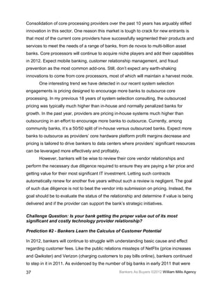Consolidation of core processing providers over the past 10 years has arguably stifled
innovation in this sector. One reason this market is tough to crack for new entrants is
that most of the current core providers have successfully segmented their products and
services to meet the needs of a range of banks, from de novos to multi-billion asset
banks. Core processors will continue to acquire niche players and add their capabilities
in 2012. Expect mobile banking, customer relationship management, and fraud
prevention as the most common add-ons. Still, don’t expect any earth-shaking
innovations to come from core processors, most of which will maintain a harvest mode.
       One interesting trend we have detected in our recent system selection
engagements is pricing designed to encourage more banks to outsource core
processing. In my previous 18 years of system selection consulting, the outsourced
pricing was typically much higher than in-house and normally penalized banks for
growth. In the past year, providers are pricing in-house systems much higher than
outsourcing in an effort to encourage more banks to outsource. Currently, among
community banks, it’s a 50/50 split of in-house versus outsourced banks. Expect more
banks to outsource as providers’ core hardware platform profit margins decrease and
pricing is tailored to drive bankers to data centers where providers’ significant resources
can be leveraged more effectively and profitably.
       However, bankers will be wise to review their core vendor relationships and
perform the necessary due diligence required to ensure they are paying a fair price and
getting value for their most significant IT investment. Letting such contracts
automatically renew for another five years without such a review is negligent. The goal
of such due diligence is not to beat the vendor into submission on pricing. Instead, the
goal should be to evaluate the status of the relationship and determine if value is being
delivered and if the provider can support the bank’s strategic initiatives.

Challenge Question: Is your bank getting the proper value out of its most
significant and costly technology provider relationship?

Prediction #2 - Bankers Learn the Calculus of Customer Potential

In 2012, bankers will continue to struggle with understanding basic cause and effect
regarding customer fees. Like the public relations missteps of NetFlix (price increases
and Qwikster) and Verizon (charging customers to pay bills online), bankers continued
to step in it in 2011. As evidenced by the number of big banks in early 2011 that were

37                                                 Bankers As Buyers ©2012 William Mills Agency
 
