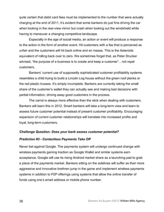 quite certain that debit card fees must be implemented to the number that were actually
charging at the end of 2011, it’s evident that some bankers do just fine driving the car
when looking in the rear-view mirror but crash when looking out the windshield while
having to maneuver a changing competitive landscape.
       Especially in the age of social media, an action or event will produce a response
to the action in the form of another event. Hit customers with a fee that is perceived as
unfair and the customers will hit back online and en masse. This is the Asteroids
equivalent of rolling back over to zero. We sometimes forget that, as Peter Drucker
advised, “the purpose of a business is to create and keep a customer”…not repel
customers.
       Bankers’ current use of supposedly sophisticated customer profitability systems
resembles a child trying to build a Lincoln Log house without the green roof planks or
the red plastic trusses. It’s simply incomplete. Bankers are currently taking the small
share of the customer’s wallet they can actually see and making bad decisions with
partial information, driving away good customers in the process.
       The carrot is always more effective than the stick when dealing with customers.
Bankers will learn this in 2012. Smart bankers will take a long-term view and learn to
assess future customer potential instead of present customer profitability. Encouraging
expansion of current customer relationships will translate into increased profits and
loyal, long-term customers.

Challenge Question: Does your bank assess customer potential?

Prediction #3 - Contactless Payments Take Off

Never bet against Google. The payments system will undergo continued change with
wireless payments gaining traction as Google Wallet and similar systems earn
acceptance. Google will use its rising Android market share as a launching pad to grab
a piece of the payments market. Bankers sitting on the sidelines will suffer as their more
aggressive and innovative brethren jump in the game and implement wireless payments
systems in addition to P2P offerings using systems that allow the online transfer of
funds using one’s email address or mobile phone number.




38                                                Bankers As Buyers ©2012 William Mills Agency
 