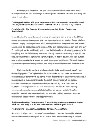 As the payments system changes from paper and plastic to wireless, early
moving bankers will take advantage of securing their payments franchise and riding the
wave of innovation.

Challenge Question: Will your bank be an active participant in the wireless and
P2P payments revolution or will it lose this battle to non-bank competition?

Prediction #4 – The Account Opening Process Gets Better, Faster, and
Streamlined

In most banks, the current account opening processing is akin to a trip to the DMV, a
messy, time-consuming process heavy on paper and short on service. Expect platform
systems, largely unchanged since 1992, to integrate tablet computers and web-based
services into the account opening process. Why sign paper when one can sign an iPad?
Or, better yet, bankers will finally get on board with the electronic signing process (while
complying with the E-Sign Act), eventually offering customers the ability to sign via the
web, voice (biometric) signatures, signature pads, or mobile devices. We sign our tax
returns electronically. Why should our bank documents be different? Streamlining this
key business process is long overdue and today’s technology makes it possible to do
so.
       Switching banks can be a royal pain due to sticky services such as ACH and
online bill payment. That’s good news for some banks but bad news for community
banks that could benefit from big banks’ recent mishandling of customer relationships. If
banks leave it to customers to handle the switch alone, inertia will win out and
customers will stay put, regardless of how poorly their big bank treats them. A
“customer concierge” service for such moves would provide the hand-holding,
communication, and accounting help to facilitate an account switch. The effort
expended now will pay huge benefits in the future by building long-term customer
relationships based on trust and responsiveness.

Challenge Question: How long does it take to open a checking account in your
bank and how easy is it for new customers to switch to your bank?

Prediction #5 – Insatiable Appetite for Wireless Access Rules

According to a 2011 report from the Yankee Group, consumer demand for wireless
broadband will increase sixtyfold by 2015. With most Americans having to choose

39                                                Bankers As Buyers ©2012 William Mills Agency
 