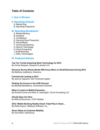 Table of Contents

I. Year in Review

II. Spending Outlook
    A. Market Size
    B. Spending Projections

III. Spending Breakdown
    A. Mobile Banking
    B. Analytics
    C. Compliance
    D. Security/Fraud Prevention
    E. Social Media
    F. Community Banking
    G. Branch Technology
    H. Cloud Computing
    I. Small Business
    J. Other Technologies

IV. Featured Articles

Top Ten Trends Impacting Bank Technology for 2012
By Jimmy Sawyers, Sawyers & Jacobs LLC

Novarica Survey Shows Banks Will Focus More on Small Business During 2012
By Matthew Josefowicz, Novarica

Commercial Lending in 2012
By Jeanne Capachin, IDC Financial Insights

Plotting the Course in the ATM Channel
By Michael Besselievre, Cornerstone Advisors

When it comes to Mobile Payments…
By Richard Crone and Heidi A. Liebenguth, Crone Consulting LLC

Cloudy Days Are Here
By Mike Scheuerman, CCG Catalyst

2012: Mobile Banking Reality Check Triple Play is Dead…
By Robb Gaynor, Malauzai Software, Inc.

Seven Steps to Customer Mobility
By Scott Abeel, Q2ebanking




4                                              Bankers As Buyers ©2012 William Mills Agency
 
