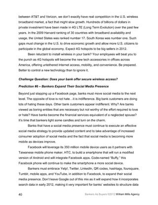 between AT&T and Verizon, we don’t exactly have real competition in the U.S. wireless
broadband market, a fact that might slow growth. Hundreds of billions of dollars in
private investment have been made in 4G LTE (Long Term Evolution) over the past few
years. In the 2009 Harvard ranking of 30 countries with broadband availability and
usage, the United States was ranked number 17. South Korea was number one. Such
gaps must change in the U.S. to drive economic growth and allow more U.S. citizens to
participate in the global economy. Expect 4G hotspots to be big sellers in 2012.
       Been reluctant to install wireless in your bank? Your employees will beat you to
the punch as 4G hotspots will become the new tech accessories in offices across
America, offering untethered Internet access, mobility, and convenience. Be prepared.
Better to control a new technology than to ignore it.

Challenge Question: Does your bank offer secure wireless access?

Prediction #6 – Bankers Expand Their Social Media Presence

Beyond just slapping up a Facebook page, banks must move social media to the next
level. The opposite of love is not hate…it is indifference. Big bank customers are doing
lots of hating these days. Other bank customers appear indifferent. Why? Are banks
viewed as boring entities that are necessary but not worthy of the effort required to love
or hate? Have banks become the financial services equivalent of a neglected spouse?
It’s time that bankers light some candles and turn on the charm.
       Banks that have a social media presence must continue to execute an effective
social media strategy to provide updated content and to take advantage of increased
consumer adoption of social media and the fact that social media is becoming more
mobile as devices improve.
       Facebook will leverage its 350 million mobile device users as it partners with
Taiwanese mobile phone maker, HTC, to build a smartphone that will run a modified
version of Android and will integrate Facebook apps. Code-named “Buffy,” this
Facebook phone will continue to make the smartphone a more social device.
       Bankers must embrace Yelp!, Twitter, LinkedIn, QR codes, hashtags, foursquare,
Tumblr, mobile apps, and YouTube, in addition to Facebook, to expand their social
media presence. Don’t leave Google out of this mix as it will expand how it incorporates
search data in early 2012, making it very important for banks’ websites to structure data


40                                                Bankers As Buyers ©2012 William Mills Agency
 