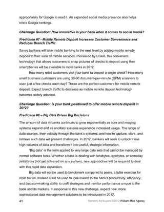 appropriately for Google to read it. An expanded social media presence also helps
one’s Google rankings.

Challenge Question: How innovative is your bank when it comes to social media?

Prediction #7 - Mobile Remote Deposit Increases Customer Convenience and
Reduces Branch Traffic

Savvy bankers will take mobile banking to the next level by adding mobile remote
deposit to their suite of mobile services. Pioneered by USAA, this convenient
technology that allows customers to snap pictures of checks to deposit using their
smartphones will be available to most banks in 2012.
       How many retail customers visit your bank to deposit a single check? How many
small business customers are using 30-90 document-per-minute (DPM) scanners to
scan just a few checks each day? These are the perfect customers for mobile remote
deposit. Expect branch traffic to decrease as mobile remote deposit technology
becomes widely adopted.

Challenge Question: Is your bank positioned to offer mobile remote deposit in
2012?

Prediction #8 – Big Data Drives Big Decisions

The amount of data in banks continues to grow exponentially as core and imaging
systems expand and as ancillary systems experience increased usage. The range of
data sources, their velocity through the bank’s systems, and how to capture, store, and
retrieve such data will present challenges. In 2012, bankers will seek to unlock these
high volumes of data and transform it into useful, strategic information.
       “Big data” is the term applied to very large data sets that cannot be managed by
normal software tools. Whether a bank is dealing with terabytes, exabytes, or someday
zettabytes (not yet achieved on any system), new approaches will be required to deal
with this rapid data expansion.
       Big data will not be used to benchmark compared to peers, a futile exercise for
most banks. Instead it will be used to look inward to the bank’s productivity, efficiency,
and decision-making ability to craft strategies and monitor performance unique to the
bank and its markets. In response to this new challenge, expect new, more
sophisticated data management solutions to be introduced in 2012.

41                                                Bankers As Buyers ©2012 William Mills Agency
 