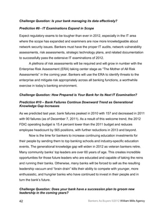 Challenge Question: Is your bank managing its data effectively?

Prediction #9 - IT Examinations Expand in Scope

Expect regulatory exams to be tougher than ever in 2012, especially in the IT area
where the scope has expanded and examiners are now more knowledgeable about
network security issues. Bankers must have the proper IT audits, network vulnerability
assessments, risk assessments, strategic technology plans, and related documentation
to successfully pass the extensive IT examinations of 2012.
       A plethora of risk assessments will be required and will grow in number with the
Enterprise Risk Assessment (ERA) taking center stage as “The Mother of All Risk
Assessments” in the coming year. Bankers will use the ERA to identify threats to the
enterprise and mitigate risk appropriately across all banking functions, a worthwhile
exercise in today’s banking environment.

Challenge Question: How Prepared is Your Bank for its Next IT Examination?

Prediction #10 – Bank Failures Continue Downward Trend as Generational
Knowledge Gap Increases

As we predicted last year, bank failures peaked in 2010 with 157 and decreased in 2011
with 90 failures (as of December 7, 2011). As a result of this welcome trend, the 2012
FDIC operating budget is 15.4 percent lower than the 2011 budget and reduces
employee headcount by 565 positions, with further reductions in 2013 and beyond.
       Now is the time for bankers to increase continuing education investments for
their people by sending them to top banking schools and industry-specific education
events. The generational knowledge gap will widen in 2012 as veteran bankers retire.
Many community banks’ top leaders are over 60 years of age. This creates incredible
opportunities for those future leaders who are educated and capable of taking the reins
and running their banks. Otherwise, many banks will be forced to sell as the resulting
leadership vacuum and “brain drain” kills their ability to compete with younger, more
enthusiastic, and hungrier banks who have continued to invest in their people and in
turn the bank’s future.

Challenge Question: Does your bank have a succession plan to groom new
leadership in the coming years?

42                                               Bankers As Buyers ©2012 William Mills Agency
 