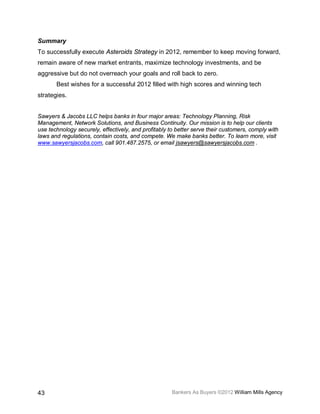 Summary
To successfully execute Asteroids Strategy in 2012, remember to keep moving forward,
remain aware of new market entrants, maximize technology investments, and be
aggressive but do not overreach your goals and roll back to zero.
       Best wishes for a successful 2012 filled with high scores and winning tech
strategies.


Sawyers & Jacobs LLC helps banks in four major areas: Technology Planning, Risk
Management, Network Solutions, and Business Continuity. Our mission is to help our clients
use technology securely, effectively, and profitably to better serve their customers, comply with
laws and regulations, contain costs, and compete. We make banks better. To learn more, visit
www.sawyersjacobs.com, call 901.487.2575, or email jsawyers@sawyersjacobs.com .




43                                                    Bankers As Buyers ©2012 William Mills Agency
 