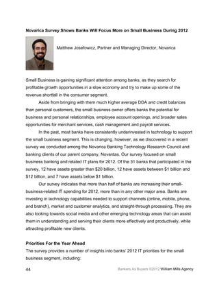 Novarica Survey Shows Banks Will Focus More on Small Business During 2012



                 Matthew Josefowicz, Partner and Managing Director, Novarica




Small Business is gaining significant attention among banks, as they search for
profitable growth opportunities in a slow economy and try to make up some of the
revenue shortfall in the consumer segment.
       Aside from bringing with them much higher average DDA and credit balances
than personal customers, the small business owner offers banks the potential for
business and personal relationships, employee account openings, and broader sales
opportunities for merchant services, cash management and payroll services.
       In the past, most banks have consistently underinvested in technology to support
the small business segment. This is changing, however, as we discovered in a recent
survey we conducted among the Novarica Banking Technology Research Council and
banking clients of our parent company, Novantas. Our survey focused on small
business banking and related IT plans for 2012. Of the 31 banks that participated in the
survey, 12 have assets greater than $20 billion, 12 have assets between $1 billion and
$12 billion, and 7 have assets below $1 billion.
       Our survey indicates that more than half of banks are increasing their small-
business-related IT spending for 2012, more than in any other major area. Banks are
investing in technology capabilities needed to support channels (online, mobile, phone,
and branch), market and customer analytics, and straight-through processing. They are
also looking towards social media and other emerging technology areas that can assist
them in understanding and serving their clients more effectively and productively, while
attracting profitable new clients.


Priorities For the Year Ahead
The survey provides a number of insights into banks’ 2012 IT priorities for the small
business segment, including:

44                                                 Bankers As Buyers ©2012 William Mills Agency
 