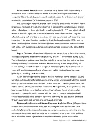 Branch Sales Tools. A recent Novantas study shows that for the majority of
banks most small business revenue comes from branch-managed customers. A
companion Novantas study provides evidence that, across the entire network, branch
productivity has declined 34% between 2003 and 2010.
       Not surprisingly, therefore, branch sales tools are a top priority for almost half of
large banks next year. Overall, more than 1/3 of banks in the sample included branch
sales tools in their top three priorities for small business in 2012. These sales tools will
reinforce efforts to repurpose branches to become more sales-oriented. They also
reflect changing staff priorities at branches, with less experienced staff becoming more
integrated in the sales function, notably the Small Business Specialist (SBS) and the
teller. Technology can provide valuable support to less experienced and less qualified
staff tasked with supporting and cross-selling to business customers who come to the
branch.
       Digital Channels. Given the shift in customer transactions to the online channel,
online banking is the most common high priority area for IT investments during 2012.
This is despite the fact that more than four out of five banks view their online banking
offering as already “acceptable” or better. Mobile banking is also a high priority for
banks, as they anticipate customer usage will increase significantly over the next two
years with greater adoption of smartphones and mobile banking becoming more
generally accepted by bank customers.
       As an interesting side note, despite the fact that larger banks (assets > $20bn)
were the early adopters of mobile banking, many remain unimpressed with their current
offering for the small business customer: almost three out of five large banks see their
mobile banking offering as less than acceptable. More generally, the largest banks are
less happy with their current delivery channel technologies than are their smaller
competitors, suggesting an impatience with the pace of customer adoption of self-
service technologies and a sense of urgency in achieving the cost savings promised
through automation, self-service, and non-branch channels.
       Business Intelligence and Market/Customer Analytics. Many CIOs point to an
inherent weakness in how their bank uses and analyzes in-house customer data,
particularly for small business sales resource deployment, service, marketing, and risk
management purposes. With banks facing a challenging environment, their ability to
focus resources on the higher return customer and market opportunities, more

45                                                 Bankers As Buyers ©2012 William Mills Agency
 