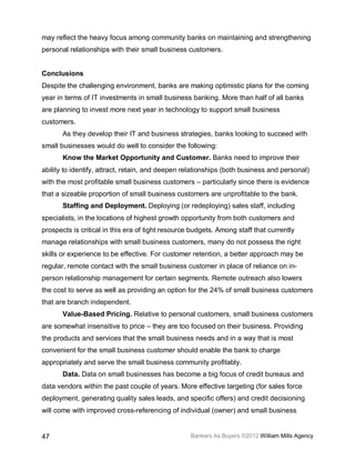 may reflect the heavy focus among community banks on maintaining and strengthening
personal relationships with their small business customers.


Conclusions
Despite the challenging environment, banks are making optimistic plans for the coming
year in terms of IT investments in small business banking. More than half of all banks
are planning to invest more next year in technology to support small business
customers.
       As they develop their IT and business strategies, banks looking to succeed with
small businesses would do well to consider the following:
       Know the Market Opportunity and Customer. Banks need to improve their
ability to identify, attract, retain, and deepen relationships (both business and personal)
with the most profitable small business customers – particularly since there is evidence
that a sizeable proportion of small business customers are unprofitable to the bank.
       Staffing and Deployment. Deploying (or redeploying) sales staff, including
specialists, in the locations of highest growth opportunity from both customers and
prospects is critical in this era of tight resource budgets. Among staff that currently
manage relationships with small business customers, many do not possess the right
skills or experience to be effective. For customer retention, a better approach may be
regular, remote contact with the small business customer in place of reliance on in-
person relationship management for certain segments. Remote outreach also lowers
the cost to serve as well as providing an option for the 24% of small business customers
that are branch independent.
       Value-Based Pricing. Relative to personal customers, small business customers
are somewhat insensitive to price – they are too focused on their business. Providing
the products and services that the small business needs and in a way that is most
convenient for the small business customer should enable the bank to charge
appropriately and serve the small business community profitably.
       Data. Data on small businesses has become a big focus of credit bureaus and
data vendors within the past couple of years. More effective targeting (for sales force
deployment, generating quality sales leads, and specific offers) and credit decisioning
will come with improved cross-referencing of individual (owner) and small business


47                                                 Bankers As Buyers ©2012 William Mills Agency
 