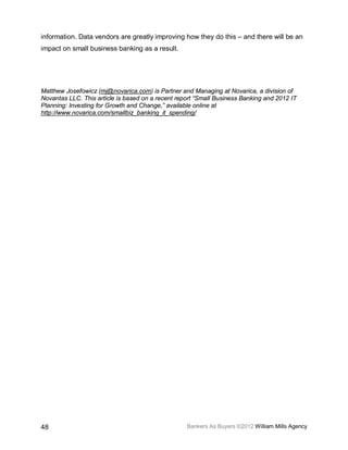 information. Data vendors are greatly improving how they do this – and there will be an
impact on small business banking as a result.




Matthew Josefowicz (mj@novarica.com) is Partner and Managing at Novarica, a division of
Novantas LLC. This article is based on a recent report “Small Business Banking and 2012 IT
Planning: Investing for Growth and Change,” available online at
http://www.novarica.com/smallbiz_banking_it_spending/




48                                                 Bankers As Buyers ©2012 William Mills Agency
 