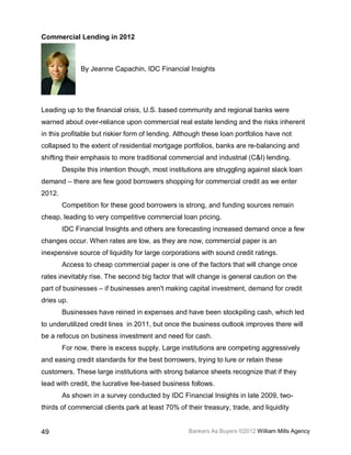 Commercial Lending in 2012



              By Jeanne Capachin, IDC Financial Insights




Leading up to the financial crisis, U.S. based community and regional banks were
warned about over-reliance upon commercial real estate lending and the risks inherent
in this profitable but riskier form of lending. Although these loan portfolios have not
collapsed to the extent of residential mortgage portfolios, banks are re-balancing and
shifting their emphasis to more traditional commercial and industrial (C&I) lending.
        Despite this intention though, most institutions are struggling against slack loan
demand – there are few good borrowers shopping for commercial credit as we enter
2012.
        Competition for these good borrowers is strong, and funding sources remain
cheap, leading to very competitive commercial loan pricing.
        IDC Financial Insights and others are forecasting increased demand once a few
changes occur. When rates are low, as they are now, commercial paper is an
inexpensive source of liquidity for large corporations with sound credit ratings.
        Access to cheap commercial paper is one of the factors that will change once
rates inevitably rise. The second big factor that will change is general caution on the
part of businesses – if businesses aren't making capital investment, demand for credit
dries up.
        Businesses have reined in expenses and have been stockpiling cash, which led
to underutilized credit lines in 2011, but once the business outlook improves there will
be a refocus on business investment and need for cash.
        For now, there is excess supply. Large institutions are competing aggressively
and easing credit standards for the best borrowers, trying to lure or retain these
customers. These large institutions with strong balance sheets recognize that if they
lead with credit, the lucrative fee-based business follows.
        As shown in a survey conducted by IDC Financial Insights in late 2009, two-
thirds of commercial clients park at least 70% of their treasury, trade, and liquidity


49                                                 Bankers As Buyers ©2012 William Mills Agency
 