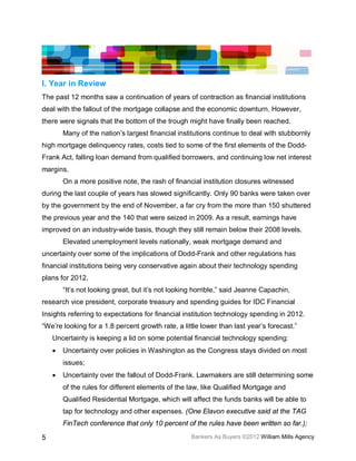 I. Year in Review
The past 12 months saw a continuation of years of contraction as financial institutions
deal with the fallout of the mortgage collapse and the economic downturn. However,
there were signals that the bottom of the trough might have finally been reached.
        Many of the nation’s largest financial institutions continue to deal with stubbornly
high mortgage delinquency rates, costs tied to some of the first elements of the Dodd-
Frank Act, falling loan demand from qualified borrowers, and continuing low net interest
margins.
        On a more positive note, the rash of financial institution closures witnessed
during the last couple of years has slowed significantly. Only 90 banks were taken over
by the government by the end of November, a far cry from the more than 150 shuttered
the previous year and the 140 that were seized in 2009. As a result, earnings have
improved on an industry-wide basis, though they still remain below their 2008 levels.
        Elevated unemployment levels nationally, weak mortgage demand and
uncertainty over some of the implications of Dodd-Frank and other regulations has
financial institutions being very conservative again about their technology spending
plans for 2012.
        “It’s not looking great, but it’s not looking horrible,” said Jeanne Capachin,
research vice president, corporate treasury and spending guides for IDC Financial
Insights referring to expectations for financial institution technology spending in 2012.
“We’re looking for a 1.8 percent growth rate, a little lower than last year’s forecast.”
    Uncertainty is keeping a lid on some potential financial technology spending:
    •   Uncertainty over policies in Washington as the Congress stays divided on most
        issues;
    •   Uncertainty over the fallout of Dodd-Frank. Lawmakers are still determining some
        of the rules for different elements of the law, like Qualified Mortgage and
        Qualified Residential Mortgage, which will affect the funds banks will be able to
        tap for technology and other expenses. (One Elavon executive said at the TAG
        FinTech conference that only 10 percent of the rules have been written so far.);

5                                                   Bankers As Buyers ©2012 William Mills Agency
 