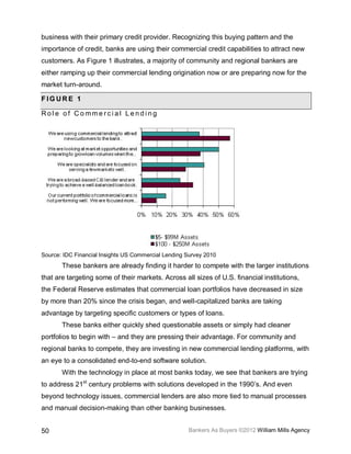 business with their primary credit provider. Recognizing this buying pattern and the
importance of credit, banks are using their commercial credit capabilities to attract new
customers. As Figure 1 illustrates, a majority of community and regional bankers are
either ramping up their commercial lending origination now or are preparing now for the
market turn-around.

FIGURE 1

Role of Commercial Lending




Source: IDC Financial Insights US Commercial Lending Survey 2010
       These bankers are already finding it harder to compete with the larger institutions
that are targeting some of their markets. Across all sizes of U.S. financial institutions,
the Federal Reserve estimates that commercial loan portfolios have decreased in size
by more than 20% since the crisis began, and well-capitalized banks are taking
advantage by targeting specific customers or types of loans.
       These banks either quickly shed questionable assets or simply had cleaner
portfolios to begin with – and they are pressing their advantage. For community and
regional banks to compete, they are investing in new commercial lending platforms, with
an eye to a consolidated end-to-end software solution.
       With the technology in place at most banks today, we see that bankers are trying
to address 21st century problems with solutions developed in the 1990’s. And even
beyond technology issues, commercial lenders are also more tied to manual processes
and manual decision-making than other banking businesses.


50                                                   Bankers As Buyers ©2012 William Mills Agency
 