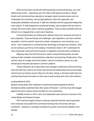 What we find when we talk with staff supporting commercial lending, are a few
different pain points – depending upon the roles of the bankers we talk to. Where
lenders and commercial loan operations managers report business issues such as
inadequate risk monitoring, manual data gathering, slow loan approvals, and
inadequate profitability monitoring, IT staff are frustrated with the aging technology they
must support. IT staff assigned to commercial lending, report systems that are hard to
change with hard-coded, batch reporting capabilities. They are also frustrated with how
difficult it is to integrate their current set of solutions.
       Commercial lenders are shifting their attention away from workouts and back to
loan origination. They are finding new challenges, new regulations, and new customer
acquisition, and the need for improved controls, transparency, and monitoring, as a
result – new investments in commercial loan technology are beginning. However, what
we are seeing is just the tip of the iceberg. Investments made in 2011 addressed the
most critical pain points and have focused on regulatory and bank policy compliance.
       Stepping away from the front-burner needs, forward-thinking banks are also
looking at their complete commercial loan origination and servicing infrastructure. They
see the value of a single end-to-end solution, and are investing in pieces of a new
infrastructure that will build toward a common platform.
       Those institutions who make these more strategic investments will find that they
have the tools they need to win those vital commercial relationships that provide stable
interest and non-interest revenue flows for the bank, taking on the best credit risks and
sending those lesser borrowers on their way to seek funding with more naïve bankers.

Looking Ahead to 2012
Bankers toiling within their institutions’ commercial banking segments will find
themselves better positioned than other areas of the bank – but they must still struggle
against the same industry trends and fight for new investments.
       Volatility remains in 2012, with much dependent upon economic recovery in the
United States and Western Europe.
       IDC Financial Insights remains cautiously optimistic that the need to generate
more revenues and growth from commercial banking lines of business will spur
investment – leading to a stronger foundation for growth and financial stability in this
decade.

51                                                     Bankers As Buyers ©2012 William Mills Agency
 